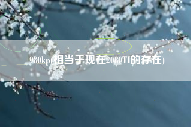 980kp，相当于当初2080TI的存在？