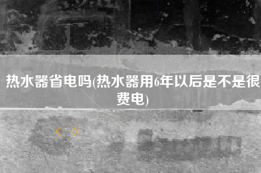 热水器省电吗，热水器用6年以后是否是很费电？