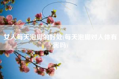 女人天天泡脚的好处，天天泡脚对人体无害吗？